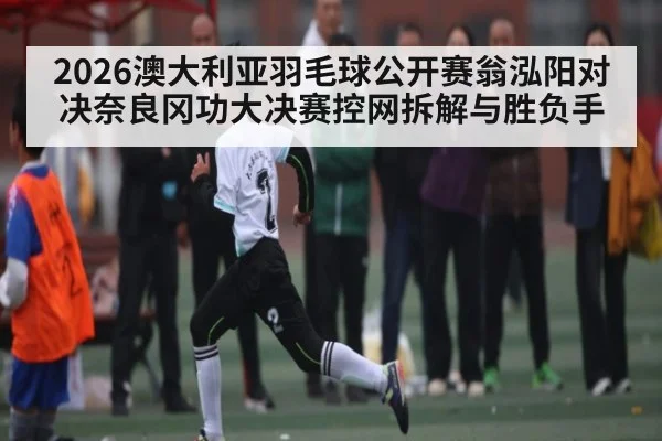 2026澳大利亚羽毛球公开赛翁泓阳对决奈良冈功大决赛控网拆解与胜负手